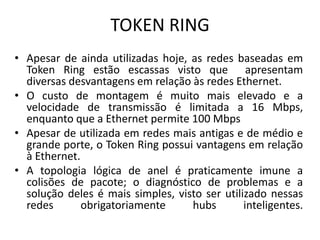 TOKEN RING
• Apesar de ainda utilizadas hoje, as redes baseadas em
Token Ring estão escassas visto que apresentam
diversas desvantagens em relação às redes Ethernet.
• O custo de montagem é muito mais elevado e a
velocidade de transmissão é limitada a 16 Mbps,
enquanto que a Ethernet permite 100 Mbps
• Apesar de utilizada em redes mais antigas e de médio e
grande porte, o Token Ring possui vantagens em relação
à Ethernet.
• A topologia lógica de anel é praticamente imune a
colisões de pacote; o diagnóstico de problemas e a
solução deles é mais simples, visto ser utilizado nessas
redes obrigatoriamente hubs inteligentes.
 