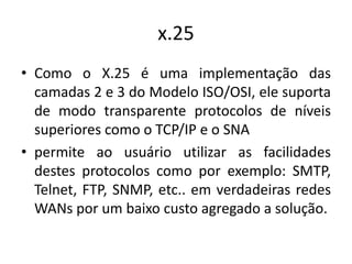 x.25
• Como o X.25 é uma implementação das
camadas 2 e 3 do Modelo ISO/OSI, ele suporta
de modo transparente protocolos de níveis
superiores como o TCP/IP e o SNA
• permite ao usuário utilizar as facilidades
destes protocolos como por exemplo: SMTP,
Telnet, FTP, SNMP, etc.. em verdadeiras redes
WANs por um baixo custo agregado a solução.
 