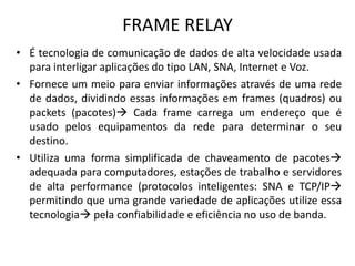 FRAME RELAY
• É tecnologia de comunicação de dados de alta velocidade usada
para interligar aplicações do tipo LAN, SNA, Internet e Voz.
• Fornece um meio para enviar informações através de uma rede
de dados, dividindo essas informações em frames (quadros) ou
packets (pacotes) Cada frame carrega um endereço que é
usado pelos equipamentos da rede para determinar o seu
destino.
• Utiliza uma forma simplificada de chaveamento de pacotes
adequada para computadores, estações de trabalho e servidores
de alta performance (protocolos inteligentes: SNA e TCP/IP
permitindo que uma grande variedade de aplicações utilize essa
tecnologia pela confiabilidade e eficiência no uso de banda.
 
