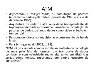 ATM
• Asynchronous Transfer Mode, ou comutação de pacotes
(encaminha dados pela rede)- (década de 1980 e início da
década de 1990).
• Arquitetura de rede de alta velocidade (independente da
topologia) orientada à conexão e baseada na comutação de
pacotes de dados, tratando dados como vídeo e áudio em
tempo real.
• Responsável direta ao impulsionar o crescimento da banda
larga
• Para Scrimger et al. (2002, p. 89):
“ATM foi proclamada como a estrela ascendente da tecnologia
de rede pelo fato de fornecer um transporte de dados
confiável e com velocidade muito alta tanto em distâncias
curtas como longas, suportando um amplo espectro de
aplicativos.”
 