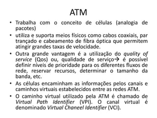ATM
• Trabalha com o conceito de células (analogia de
pacotes)
• utiliza e suporta meios físicos como cabos coaxiais, par
trançado e cabeamento de fibra óptica que permitem
atingir grandes taxas de velocidade.
• Outra grande vantagem é a utilização do quality of
service (Qos) ou, qualidade de serviço é possível
definir níveis de prioridade para os diferentes fluxos de
rede, reservar recursos, determinar o tamanho da
banda, etc.
• As células encaminham as informações pelos canais e
caminhos virtuais estabelecidos entre as redes ATM.
• O caminho virtual utilizado pela ATM é chamado de
Virtual Path Identifier (VPI). O canal virtual é
denominado Virtual Chaneel Identifier (VCI).
 