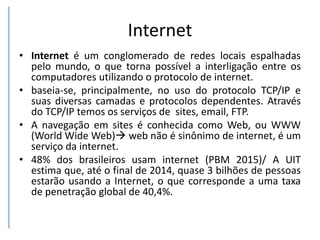 Internet
• Internet é um conglomerado de redes locais espalhadas
pelo mundo, o que torna possível a interligação entre os
computadores utilizando o protocolo de internet.
• baseia-se, principalmente, no uso do protocolo TCP/IP e
suas diversas camadas e protocolos dependentes. Através
do TCP/IP temos os serviços de sites, email, FTP.
• A navegação em sites é conhecida como Web, ou WWW
(World Wide Web) web não é sinônimo de internet, é um
serviço da internet.
• 48% dos brasileiros usam internet (PBM 2015)/ A UIT
estima que, até o final de 2014, quase 3 bilhões de pessoas
estarão usando a Internet, o que corresponde a uma taxa
de penetração global de 40,4%.
 