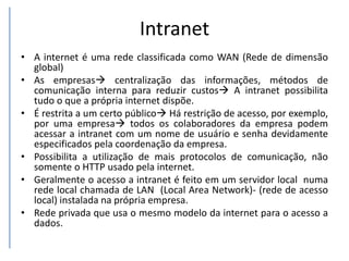 Intranet
• A internet é uma rede classificada como WAN (Rede de dimensão
global)
• As empresas centralização das informações, métodos de
comunicação interna para reduzir custos A intranet possibilita
tudo o que a própria internet dispõe.
• É restrita a um certo público Há restrição de acesso, por exemplo,
por uma empresa todos os colaboradores da empresa podem
acessar a intranet com um nome de usuário e senha devidamente
especificados pela coordenação da empresa.
• Possibilita a utilização de mais protocolos de comunicação, não
somente o HTTP usado pela internet.
• Geralmente o acesso a intranet é feito em um servidor local numa
rede local chamada de LAN (Local Area Network)- (rede de acesso
local) instalada na própria empresa.
• Rede privada que usa o mesmo modelo da internet para o acesso a
dados.
 