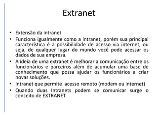 Extranet
• Extensão da intranet
• Funciona igualmente como a intranet, porém sua principal
característica é a possibilidade de acesso via internet, ou
seja, de qualquer lugar do mundo você pode acessar os
dados de sua empresa.
• A ideia de uma extranet é melhorar a comunicação entre os
funcionários e parceiros além de acumular uma base de
conhecimento que possa ajudar os funcionários a criar
novas soluções.
• Intranet que permite acesso remoto (modem ou internet)
• Quando duas Intranets podem se comunicar surge o
conceito de EXTRANET.
 