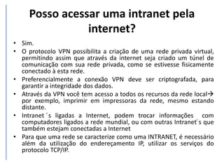 Posso acessar uma intranet pela
internet?
• Sim.
• O protocolo VPN possibilita a criação de uma rede privada virtual,
permitindo assim que através da internet seja criado um túnel de
comunicação com sua rede privada, como se estivesse fisicamente
conectado à esta rede.
• Preferencialmente a conexão VPN deve ser criptografada, para
garantir a integridade dos dados.
• Através da VPN você tem acesso a todos os recursos da rede local
por exemplo, imprimir em impressoras da rede, mesmo estando
distante.
• Intranet ́s ligadas a Internet, podem trocar informações com
computadores ligados a rede mundial, ou com outras Intranet ́s que
também estejam conectadas a Internet
• Para que uma rede se caracterize como uma INTRANET, é necessário
além da utilização do endereçamento IP, utilizar os serviços do
protocolo TCP/IP.
 