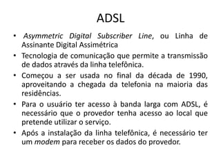 ADSL
• Asymmetric Digital Subscriber Line, ou Linha de
Assinante Digital Assimétrica
• Tecnologia de comunicação que permite a transmissão
de dados através da linha telefônica.
• Começou a ser usada no final da década de 1990,
aproveitando a chegada da telefonia na maioria das
residências.
• Para o usuário ter acesso à banda larga com ADSL, é
necessário que o provedor tenha acesso ao local que
pretende utilizar o serviço.
• Após a instalação da linha telefônica, é necessário ter
um modem para receber os dados do provedor.
 