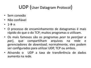UDP (User Datagram Protocol)
• Sem conexão
• Não confiável
• 1 n
• O processo de encaminhamento de datagramas é mais
rápido do que o do TCP; muitos programas o utilizam.
• Os mais famosos são os programas peer to peer(par a
par), que compartilham arquivos na rede e
gerenciadores de download; normalmente, eles podem
ser configurados para utilizar UDP, TCP ou ambos.
• Ativando o UDP a taxa de transferência de dados
aumenta na rede.
 