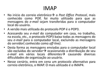 IMAP
• No início do correio eletrônico o Post Office Protocol, mais
conhecido como POP, foi muito utilizado para que as
mensagens do e-mail sejam transferidas para o computador
local do usuário.
• A versão mais utilizada do protocolo POP é o POP3.
• Acessando seu e-mail do computador em casa, no trabalho,
na escola, etc., o protocolo POP3 baixa todas as mensagens do
seu e-mail para o computador local, excluindo as mensagens
do servidor( conhecido como off-line).
• Desta forma as mensagens enviadas para o computador local
são excluídas do servidor ocasionando a distribuição de seu
e-mail em vários locais diferentes causando diversas
dificuldades de organização ao usuário.
• Nesse cenário, entra em cena um protocolo alternativo para
correio eletrônico, o IMAP. O mais utilizado é o IMAP4.
 