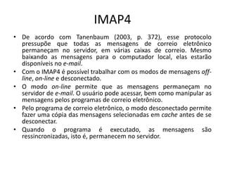 IMAP4
• De acordo com Tanenbaum (2003, p. 372), esse protocolo
pressupõe que todas as mensagens de correio eletrônico
permaneçam no servidor, em várias caixas de correio. Mesmo
baixando as mensagens para o computador local, elas estarão
disponíveis no e-mail.
• Com o IMAP4 é possível trabalhar com os modos de mensagens off-
line, on-line e desconectado.
• O modo on-line permite que as mensagens permaneçam no
servidor de e-mail. O usuário pode acessar, bem como manipular as
mensagens pelos programas de correio eletrônico.
• Pelo programa de correio eletrônico, o modo desconectado permite
fazer uma cópia das mensagens selecionadas em cache antes de se
desconectar.
• Quando o programa é executado, as mensagens são
ressincronizadas, isto é, permanecem no servidor.
 