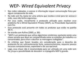 WEP- Wired Equivalent Privacy
• Nas redes cabeadas, o acesso à informação requer comunicação física por
algum componente da rede.
• Na rede sem fio, basta ter uma antena que receba o sinal para ter acesso à
rede, caso não tenha segurança.
• Por essa razão, inicialmente o protocolo utilizado para resolver esse
problema foi o Wired Equivalent Privacy (WEP), ou Privacidade Equivalente
com Fio.
• Esse protocolo está presente em todos os produtos que estão no padrão
Wi-Fi.
• De acordo com Rufino (2005, p. 36):
• “WEP é um protocolo que utiliza algoritmos simétricos; portanto existe uma
chave secreta que deve ser compartilhada entre as estações de trabalho e o
concentrador, para cifrar e decifrar as mensagens trafegadas”.
• Os critérios que foram levados em consideração para o desenho do
protocolo foi ser suficientemente forte, autossincronismo, requerer poucos
recursos computacionais, exportável e de uso opcional.
• Logo, essa chave não é recomendada para ser utilizada em uma rede sem
fio, já que a possibilidade de descobrir a criptografia WEP é grande.
 