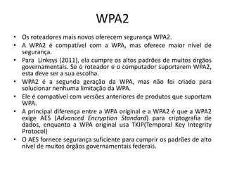 WPA2
• Os roteadores mais novos oferecem segurança WPA2.
• A WPA2 é compatível com a WPA, mas oferece maior nível de
segurança.
• Para Linksys (2011), ela cumpre os altos padrões de muitos órgãos
governamentais. Se o roteador e o computador suportarem WPA2,
esta deve ser a sua escolha.
• WPA2 é a segunda geração da WPA, mas não foi criado para
solucionar nenhuma limitação da WPA.
• Ele é compatível com versões anteriores de produtos que suportam
WPA.
• A principal diferença entre a WPA original e a WPA2 é que a WPA2
exige AES (Advanced Encryption Standard) para criptografia de
dados, enquanto a WPA original usa TKIP(Temporal Key Integrity
Protocol)
• O AES fornece segurança suficiente para cumprir os padrões de alto
nível de muitos órgãos governamentais federais.
 