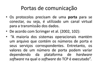 Portas de comunicação
• Os protocolos precisam de uma porta para se
conectar, ou seja, é utilizado um canal virtual
para a transmissão dos dados.
• De acordo com Scrimger et al. (2002, 102):
• “A maioria dos sistemas operacionais mantém
um arquivo que contém os números de porta e
seus serviços correspondentes. Entretanto, os
valores de um número de porta podem variar
dependendo da plataforma de hardware
software na qual o software do TCP é executado”.
 