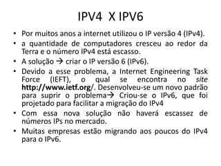 IPV4 X IPV6
• Por muitos anos a internet utilizou o IP versão 4 (IPv4).
• a quantidade de computadores cresceu ao redor da
Terra e o número IPv4 está escasso.
• A solução  criar o IP versão 6 (IPv6).
• Devido a esse problema, a Internet Engineering Task
Force (IEFT), o qual se encontra no site
http://www.ietf.org/. Desenvolveu-se um novo padrão
para suprir o problema Criou-se o IPv6, que foi
projetado para facilitar a migração do IPv4
• Com essa nova solução não haverá escassez de
números IPs no mercado.
• Muitas empresas estão migrando aos poucos do IPv4
para o IPv6.
 