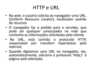 HTTP e URL
• Na web, o usuário solicita ao navegador uma URL.
(Uniform Resource Locator), localizador padrão
de recursos
• O navegador faz o pedido para o servidor, que
pode ser qualquer computador na rede que
contenha as informações solicitadas pelo cliente.
• Na URL, está contido o protocolo HTTP,
responsável por transferir hipertextos pela
internet.
• Quando digitamos uma URL no navegador, ele,
automaticamente, adiciona o protocolo ‘http:/’ à
página web solicitada.
 