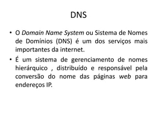 DNS
• O Domain Name System ou Sistema de Nomes
de Domínios (DNS) é um dos serviços mais
importantes da internet.
• É um sistema de gerenciamento de nomes
hierárquico , distribuído e responsável pela
conversão do nome das páginas web para
endereços IP.
 