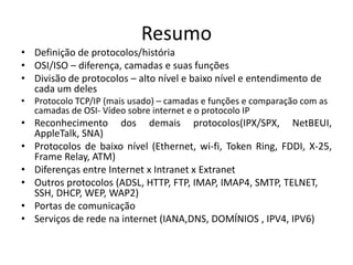 Resumo
• Definição de protocolos/história
• OSI/ISO – diferença, camadas e suas funções
• Divisão de protocolos – alto nível e baixo nível e entendimento de
cada um deles
• Protocolo TCP/IP (mais usado) – camadas e funções e comparação com as
camadas de OSI- Vídeo sobre internet e o protocolo IP
• Reconhecimento dos demais protocolos(IPX/SPX, NetBEUI,
AppleTalk, SNA)
• Protocolos de baixo nível (Ethernet, wi-fi, Token Ring, FDDI, X-25,
Frame Relay, ATM)
• Diferenças entre Internet x Intranet x Extranet
• Outros protocolos (ADSL, HTTP, FTP, IMAP, IMAP4, SMTP, TELNET,
SSH, DHCP, WEP, WAP2)
• Portas de comunicação
• Serviços de rede na internet (IANA,DNS, DOMÍNIOS , IPV4, IPV6)
 