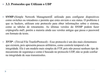  3.3. Protocolos que Utilizam o UDP
 SNMP-(Simple Network Managment)É utilizado para configurar dispositivos
como switches ou roteadores e permite que estes enviem o seu status. O problema é
que os hackers, utilizam este protocolo para obter informações sobre o sistema,
como as tabelas de roteamento. As últimas versões do SNMP podem fazer
criptografia md5, porém a maioria ainda usa versões antigas que passa o password
em formato de texto.
 TFTP - (Trivial File TranferProtocol) - Esse protocolo é um dos mais elementares
que existem, pois apresenta poucos utilitários, como controle temporal e de
integridade. Ele é um modelo mais simples de FTP, pois não possui nenhum tipo de
mecanismo de segurança e como é baseado no protocolo UDP, não se pode confiar
na integridade de suas transmissões.
 
