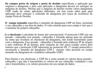Os campos porta de origem e porta de destino especificam a aplicação que
originou o datagrama e para cuja aplicação o datagrama deverá ser entregue na
máquina de destino. Mesmo que a máquina de destino receba vários datagramas
UDP vindo de várias aplicações diferentes, ela tem como saber para qual
aplicação deve entregar o conteúdo do datagrama por causa da existência do
campo Porta de Destino.
O campo tamanho especifica o tamanho do datagrama UDP em bites, incluindo
o seu cabeçalho e sua área de dados. O valor mínimo para esse campo é oito que é
o tamanho do próprio cabeçalho.
Já o checksum é calculado de forma não convencional. O protocolo UDP cria um
pseudo - cabeçalho esse pseudo - cabeçalho é formado apenas para ser utilizado
na soma que resultara no checksum do datagrama, não sendo transmitido junto
com o datagrama. Esse pseudo - cabeçalho é formado pelo endereço IP de origem
e pelo endereço IP de destino, pelo conjunto de oito zeros (campo zeros) pelo
numero que o protocolo UDP representa no protocolo IP( 17 campo protocolo) e
novamente o tamanho do datagrama UDP ( mesmo valor presente no campo
tamanho do datagrama do verdadeiro cabeçalho UDP).
Para formar o seu checksum, o UDP faz a soma usando os valores desse pseudo -
cabeçalho ( que não é transmitido) os valores do seu cabeçalho verdadeiro ( este
sim é transmitido), e os valores presentes em seu campo de dados.
 