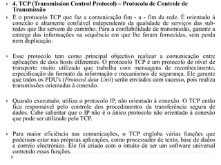  4. TCP (Transmission Control Protocol) – Protocolo de Controle de
Transmissão
 É o protocolo TCP que faz a comunicação fim - a - fim da rede. É orientado à
conexão e altamente confiável independente da qualidade de serviços das sub-
redes que lhe servem de caminho. Para a confiabilidade de transmissão, garante a
entrega das informações na sequência em que lhe foram fornecidas, sem perda
nem duplicação.
 Esse protocolo tem como principal objectivo realizar a comunicação entre
aplicações de dois hosts diferentes. O protocolo TCP é um protocolo de nível de
transporte muito utilizado que trabalha com mensagens de reconhecimento,
especificação do formato da informação e mecanismos de segurança. Ele garante
que todos os PDU's (Protocol data Unit) serão enviados com sucesso, pois realiza
transmissões orientadas à conexão.
 Quando executado, utiliza o protocolo IP, não orientado à conexão. O TCP então
fica responsável pelo controle dos procedimentos da transferência segura de
dados. Cabe salientar que o IP não é o único protocolo não orientado à conexão
que pode ser utilizado pelo TCP.
 Para maior eficiência nas comunicações, o TCP engloba várias funções que
poderiam estar nas próprias aplicações, como processador de texto, base de dados
e correio electrónico. Ele foi criado com o intuito de ser um software universal
contendo essas funções.
 