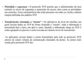  Prioridade e segurança - O protocolo TCP permite que o administrador do host
controle os níveis de segurança e permissão de acesso, bem como as prioridades
nas conexões. Essas características não estão presentes em todas as versões, embora
estejam definidas nos padrões TCP.
 Transferências orientadas a “stream” - Os aplicativos de nível de interface em
geral enviam dados ao TCP de forma orientada a "stream", onde a informação é
transmitida byte a byte, um após o outro. Quando a informação chega ao TCP, é
então agrupada em pacotes e assim enviada aos demais níveis de transmissão.
As aplicações enviam dados a serem transmitidos pela rede ao protocolo TCP,
através de canais virtuais de comunicação chamados de portas. As portas mais
usadas pelo protocolo TCP são:
 