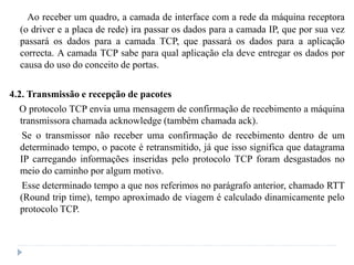 Ao receber um quadro, a camada de interface com a rede da máquina receptora
(o driver e a placa de rede) ira passar os dados para a camada IP, que por sua vez
passará os dados para a camada TCP, que passará os dados para a aplicação
correcta. A camada TCP sabe para qual aplicação ela deve entregar os dados por
causa do uso do conceito de portas.
4.2. Transmissão e recepção de pacotes
O protocolo TCP envia uma mensagem de confirmação de recebimento a máquina
transmissora chamada acknowledge (também chamada ack).
Se o transmissor não receber uma confirmação de recebimento dentro de um
determinado tempo, o pacote é retransmitido, já que isso significa que datagrama
IP carregando informações inseridas pelo protocolo TCP foram desgastados no
meio do caminho por algum motivo.
Esse determinado tempo a que nos referimos no parágrafo anterior, chamado RTT
(Round trip time), tempo aproximado de viagem é calculado dinamicamente pelo
protocolo TCP.
 