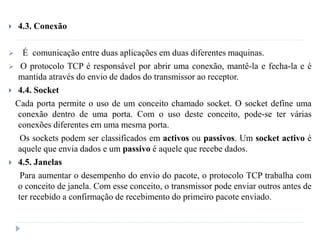  4.3. Conexão
 É comunicação entre duas aplicações em duas diferentes maquinas.
 O protocolo TCP é responsável por abrir uma conexão, mantê-la e fecha-la e é
mantida através do envio de dados do transmissor ao receptor.
 4.4. Socket
Cada porta permite o uso de um conceito chamado socket. O socket define uma
conexão dentro de uma porta. Com o uso deste conceito, pode-se ter várias
conexões diferentes em uma mesma porta.
Os sockets podem ser classificados em activos ou passivos. Um socket activo é
aquele que envia dados e um passivo é aquele que recebe dados.
 4.5. Janelas
Para aumentar o desempenho do envio do pacote, o protocolo TCP trabalha com
o conceito de janela. Com esse conceito, o transmissor pode enviar outros antes de
ter recebido a confirmação de recebimento do primeiro pacote enviado.
 