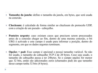  Tamanho da janela: define o tamanho da janela, em bytes, que será usada
na conexão.
 Checksum: é calculado de forma similar ao checksum do protocolo UDP,
com a criação de um pseudo - cabeçalho.
 Ponteiro urgente: caso existam casos que precisem serem processados
antes de a conexão chegar ao fim, dentro de uma mesma conexão, o bit
URG é activado e este campo é usado para informar a posição, dentro do
segmento, em que os dados urgentes terminam.
 Opções + pad: Esse campo é opcional e possui tamanho variável. Se não
for usado, o tamanho do cabeçalho TCP é de 20 bytes. Caso seja usado, o
tamanho do cabeçalho passa a ter 24bytes. Se o campo opções for menor
que 32 bits, então são adicionados zeros (chamados pad) ate que tamanho
desse campo tenha 32 bits (4 bytes).
 