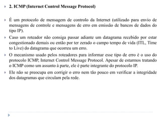  2. ICMP (Internet Control Message Protocol)
 É um protocolo de mensagem de controlo da Internet (utilizado para envio de
mensagens de controle e mensagens de erro em emissão de bancos de dados do
tipo IP).
 Caso um roteador não consiga passar adiante um datagrama recebido por estar
congestionado demais ou então por ter zerado o campo tempo de vida (ITL, Time
to Live) do datagrama que ocorreu um erro.
 O mecanismo usado pelos roteadores para informar esse tipo de erro è o uso do
protocolo ICMP, Internet Control Message Protocol. Apesar de estarmos tratando
o ICMP como um assunto à parte, ele è parte integrante do protocolo IP.
 Ele não se preocupa em corrigir o erro nem tão pouco em verificar a integridade
dos datagramas que circulam pela rede.
 