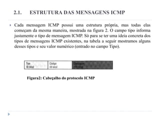 2.1. ESTRUTURA DAS MENSAGENS ICMP
 Cada mensagem ICMP possui uma estrutura própria, mas todas elas
começam da mesma maneira, mostrada na figura 2. O campo tipo informa
justamente o tipo de mensagem ICMP. Sò para se ter uma ideia concreta dos
tipos de mensagens ICMP existentes, na tabela a seguir mostramos alguns
desses tipos e seu valor numérico (entrado no campo Tipo).
Figura2: Cabeçalho do protocolo ICMP
 