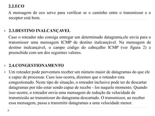 2.2.ECO
A mensagem de eco serve para verificar se o caminho entre o transmissor e o
receptor está bom.
 2.3.DESTINO INALCANÇAVEL
Caso o roteador não consiga entregar um determinado datagrama,ele envia para o
transmissor uma mensagem ICMP de destino inalcançável. Na mensagem de
destino inalcançável, o campo código do cabeçalho ICMP (ver figura 2) e
preenchido com um dos seguintes valores.
 2.4.CONGESTIONAMENTO
 Um roteador pode porventura receber um número maior de datagramas do que ele
e capaz de processar. Caso isso ocorra, dizemos que o roteador esta
congestionado. Neste tipo de situação, o roteador inclusive pode ter de descartar
datagramas por não estar sendo capaz de recebe - los naquele momento. Quando
isso ocorre, o roteador envia uma mensagem de redução da velocidade de
transmissão ao transmissor do datagrama descartado. O transmissor, ao receber
essa mensagem, passa a transmitir datagramas a uma velocidade menor.
 