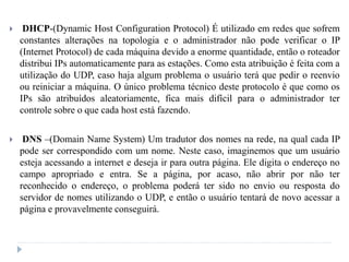  DHCP-(Dynamic Host Configuration Protocol) É utilizado em redes que sofrem
constantes alterações na topologia e o administrador não pode verificar o IP
(Internet Protocol) de cada máquina devido a enorme quantidade, então o roteador
distribui IPs automaticamente para as estações. Como esta atribuição é feita com a
utilização do UDP, caso haja algum problema o usuário terá que pedir o reenvio
ou reiniciar a máquina. O único problema técnico deste protocolo é que como os
IPs são atribuídos aleatoriamente, fica mais difícil para o administrador ter
controle sobre o que cada host está fazendo.
 DNS –(Domain Name System) Um tradutor dos nomes na rede, na qual cada IP
pode ser correspondido com um nome. Neste caso, imaginemos que um usuário
esteja acessando a internet e deseja ir para outra página. Ele digita o endereço no
campo apropriado e entra. Se a página, por acaso, não abrir por não ter
reconhecido o endereço, o problema poderá ter sido no envio ou resposta do
servidor de nomes utilizando o UDP, e então o usuário tentará de novo acessar a
página e provavelmente conseguirá.
 