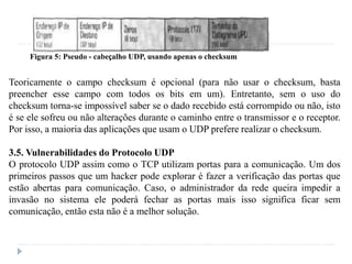 Figura 5: Pseudo - cabeçalho UDP, usando apenas o checksum
Teoricamente o campo checksum é opcional (para não usar o checksum, basta
preencher esse campo com todos os bits em um). Entretanto, sem o uso do
checksum torna-se impossível saber se o dado recebido está corrompido ou não, isto
é se ele sofreu ou não alterações durante o caminho entre o transmissor e o receptor.
Por isso, a maioria das aplicações que usam o UDP prefere realizar o checksum.
3.5. Vulnerabilidades do Protocolo UDP
O protocolo UDP assim como o TCP utilizam portas para a comunicação. Um dos
primeiros passos que um hacker pode explorar é fazer a verificação das portas que
estão abertas para comunicação. Caso, o administrador da rede queira impedir a
invasão no sistema ele poderá fechar as portas mais isso significa ficar sem
comunicação, então esta não é a melhor solução.
 
