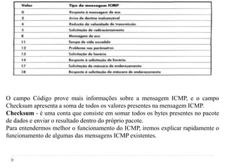 O campo Código prove mais informações sobre a mensagem ICMP, e o campo
Checksum apresenta a soma de todos os valores presentes na mensagem ICMP.
Checksum - é uma conta que consiste em somar todos os bytes presentes no pacote
de dados e enviar o resultado dentro do próprio pacote.
Para entendermos melhor o funcionamento do ICMP, iremos explicar rapidamente o
funcionamento de algumas das mensagens ICMP existentes.
 