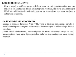 2.5.REDIRECIONAMENTO
Caso o roteador verifique que na rede local onde ele está instalado existe uma rota
melhor a ser usada para enviar um datagrama recebido, ele envia uma mensagem
ICMP de solicitação de redireccionamento ao transmissor, enviando também o
datagrama ao destino.
2.6.TEMPO DE VIDA EXCEDIDO
Quando o contador Tempo de Vida (TTL, Time to Live) do datagrama e zerado, o
roteador envia para a maquina transmissora uma mensagem ICMP de tempo de vida
excedido.
Como vimos anteriormente, todo datagrama IP possui um campo tempo de vida,
que possui um valor que e decrementado a cada vez que o datagrama passa por um
roteador.
 