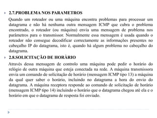  2.7.PROBLEMA NOS PARAMETROS
Quando um roteador ou uma máquina encontra problemas para processar um
datagrama e não há nenhuma outra mensagem ICMP que cubra o problema
encontrado, o roteador (ou máquina) envia uma mensagem de problema nos
parâmetros para o transmissor. Normalmente essa mensagem è usada quando o
roteador não consegue decodificar correctamente as informações presentes no
cabeçalho IP do datagrama, isto è, quando há algum problema no cabeçalho do
datagrama.
 2.8.SOLICITAÇÃO DE HORÀRIO
Através dessa mensagem de controlo uma máquina pode pedir o horário do
relógio de outra máquina que esteja conectada na rede. A máquina transmissora
envia um comando de solicitação de horário (mensagem ICMP tipo 13) a máquina
da qual quer saber o horário, incluindo no datagrama a hora do envio do
datagrama. A máquina receptora responde ao comando de solicitação de horário
(mensagem ICMP tipo 14) incluindo o horário que o datagrama chegou atè ela e o
horário em que o datagrama de resposta foi enviado.
 