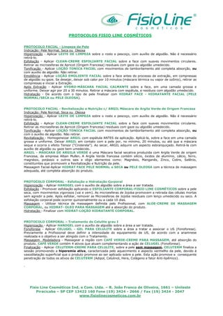 Fisio Line Cosméticos Ind. e Com. Ltda. – R. João Franco de Oliveira, 1661 – Unileste
Piracicaba – SP CEP 13422 160 Fone (19) 3424 - 2666 / Fax (19) 3424 - 2047
www.fisiolinecosmeticos.com.br
PROTOCOLOS FISIO LINE COSMÉTICOS
PROTOCOLO FACIAL - Limpeza da Pele
Indicação: Pele Normal, Seca ou Oleosa
Higienização - Aplicar LEITE DE LIMPEZA sobre o rosto e pescoço, com auxílio de algodão. Não é necessário
retirá-lo.
Esfoliação - Aplicar CLEAN-CREME ESFOLIANTE FACIAL sobre a face com suaves movimentos circulares.
Retirar as microesferas de Apricot (Origem Francesa) residuais com gaze ou algodão umedecido.
Tonificação - Aplicar LOÇÃO TONICA FACIAL com movimentos de tamborilamento até completa absorção, ou
com auxilio de algodão. Não retirar.
Emoliência - Aplicar LOÇÃO EMOLIENTE FACIAL sobre a face antes do processo de extração, em compressas
de algodão ou gaze. Se desejar, deixar sob calor por 10 minutos (máscara térmica ou vapor de ozônio), retirar as
compressas e iniciar a Extração.
Após Extração - Aplicar HYDRO-MÁSCARA FACIAL CALMANTE sobre a face, em uma camada grossa e
uniforme. Deixar agir por 20 a 30 minutos. Retirar a máscara com espátula, e resíduos com algodão umedecido.
Hidratação - De acordo com o tipo de pele finalizar com HIDRAT FACE - HIDRATANTE FACIAL (PELE
NORMAL/SECA ou PELE OLEOSA).
PROTOCOLO FACIAL - Revitalização e Nutrição c/ ARGIL Máscara de Argila Verde de Origem Francesa
Indicação: Pele Normal, Seca ou Oleosa
Higienização - Aplicar LEITE DE LIMPEZA sobre o rosto e pescoço, com auxílio de algodão. Não é necessário
retirá-lo.
Esfoliação - Aplicar CLEAN-CREME ESFOLIANTE FACIAL sobre a face com suaves movimentos circulares.
Retirar as microesferas de Apricot (Origem Francesa) residuais com gaze ou algodão umedecido.
Tonificação - Aplicar LOÇÃO TONICA FACIAL com movimentos de tamborilamento até completa absorção, ou
com o auxílio de algodão. Não retirar.
Revitalização - Homogeneizar ARGIL com espátula ANTES da aplicação. Aplicá-la, sobre a face em uma camada
grossa e uniforme. Deixar ARGIL em contato com a pele por, no mínimo, 20 minutos, ou até que a máscara
seque e ocorra o efeito Tensor (“Cinderela”). Ao secar, ARGIL adquire um aspecto esbranquiçado. Retirá-la com
auxílio de algodão ou gaze bem umedecido.
ARGIL - MÁSCARA DE ARGILA VERDE é uma Máscara facial secativa produzida com Argila Verde de origem
Francesa, da empresa Alban Muller. A Argila Verde francesa contém silício, óxidos de alumínio, cálcio, ferro,
magnésio, potássio e outros sais e oligo elementos como: Magnésio, Manganês, Zinco, Cobre, Selênio,
constituintes que promovem a Revitalização e Nutrição da pele.
Massagem Facial-Aplicar HIDRAT FACE PELE NORMAL e SECA ou PELE OLEOSA com a técnica de massagem
adequada, até completa absorção do produto.
PROTOCOLO CORPORAL - Esfoliação e Hidratação Corporal
Higienização - Aplicar HANDGEL com o auxílio de algodão sobre a área a ser tratada.
Esfoliação - Promover esfoliação aplicando o ESFOLIANTE CORPORAL-FISIO LINE COSMÉTICOS sobre a pele
seca, com movimentos vigorosos (vai e vem). As microesferas de Jojoba promovem a retirada das células mortas
sem agredir a pele. Após esfoliar, remover as Microesferas de Jojoba residuais com lenço umedecido ou seco. A
esfoliação corporal pode ocorrer quinzenalmente ou a cada 10 dias.
Massagem - Utilizar técnica de massagem definida pelo Profissional, com ALOE-CREME DE MASSAGEM
CORPORAL, ou HIDRAT- OLEO PARA MASSAGEM até a absorção do produto.
Hidratação - Finalizar com HIDRAT-LOÇÃO HIDRATANTE CORPORAL.
PROTOCOLO CORPORAL – Tratamento de Celulite grau I
Higienização - Aplicar HANDGEL com o auxílio de algodão sobre a área a ser tratada.
Fonoforese - Aplicar CELUGEL - GEL PARA CELULITE sobre a área a tratar e associar o US (Fonoforese).
Previamente a Profissional deve definir a intensidade do equipamento de US, de acordo com a anamnese
realizada e o objetivo a ser atingido com o Tratamento.
Massagem Modeladora - Massagear a região com CAFÉ VERDE-CREME PARA MASSAGEM, até absorção do
produto. CAFÉ VERDE contém 4 ativos que atuam complementando a ação de CELUGEL (Fonoforese).
Finalização - Aplicar CELUTERM-CREME PARA CELULITE, sobre a pele sem massagem. CELUTERM finaliza a
sessão promovendo a hiperemia ativa, caracterizada pelo aquecimento e aspecto vermelho da pele, devido à
vasodilatação superficial que o produto promove ao ser aplicado sobre a pele. Esta ação promove a consequente
penetração de todos os ativos de CELUTERM (Adipol, Celulinol, Hera, Colágeno e fator Anti-lipêmico).
.
 