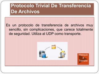 Protocolo Trivial De Transferencia
De Archivos
Es un protocolo de transferencia de archivos muy
sencillo, sin complicaciones, que carece totalmente
de seguridad. Utiliza al UDP como transporte.
Masquiz
a
Transito
 