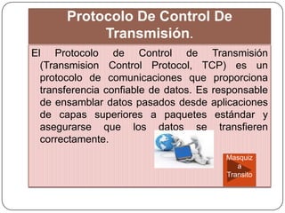 Protocolo De Control De
Transmisión.
El Protocolo de Control de Transmisión
(Transmision Control Protocol, TCP) es un
protocolo de comunicaciones que proporciona
transferencia confiable de datos. Es responsable
de ensamblar datos pasados desde aplicaciones
de capas superiores a paquetes estándar y
asegurarse que los datos se transfieren
correctamente.
Masquiz
a
Transito
 