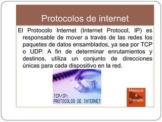 Protocolos de internet
El Protocolo Internet (Internet Protocol, IP) es
responsable de mover a través de las redes los
paquetes de datos ensamblados, ya sea por TCP
o UDP. A fin de determinar enrutamientos y
destinos, utiliza un conjunto de direcciones
únicas para cada dispositivo en la red.
Masquiz
a
Transito
 