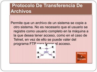 Protocolo De Transferencia De
Archivos
Permite que un archivo de un sistema se copie a
otro sistema. No es necesario que el usuario se
registre como usuario completo en la máquina a
la que desea tener acceso, como en el caso de
Telnet, en vez de ello se puede valer del
programa FTP para lograr el acceso.
Masquiz
a
Transito
 