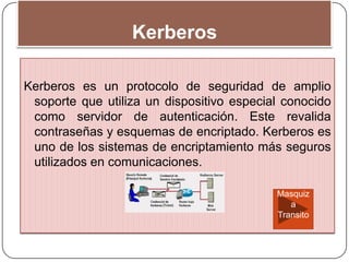 Kerberos
Kerberos es un protocolo de seguridad de amplio
soporte que utiliza un dispositivo especial conocido
como servidor de autenticación. Este revalida
contraseñas y esquemas de encriptado. Kerberos es
uno de los sistemas de encriptamiento más seguros
utilizados en comunicaciones.
Masquiz
a
Transito
 