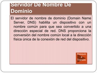 Servidor De Nombre De
Dominio
El servidor de nombre de dominio (Domain Name
Server, DNS) habilita un dispositivo con un
nombre común para que sea convertido a una
dirección especial de red. DNS proporciona la
conversión del nombre común local a la dirección
física única de la conexión de red del dispositivo.
Masquiz
a
Transito
 