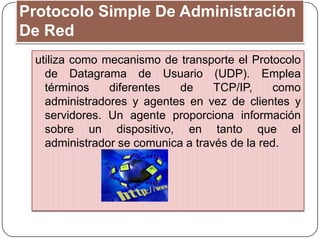 Protocolo Simple De Administración
De Red
utiliza como mecanismo de transporte el Protocolo
de Datagrama de Usuario (UDP). Emplea
términos diferentes de TCP/IP, como
administradores y agentes en vez de clientes y
servidores. Un agente proporciona información
sobre un dispositivo, en tanto que el
administrador se comunica a través de la red.
 