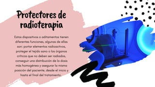 WORKING EFFICIENTLY
Protectoresde
radioterapia
Estos dispositivos o aditamentos tienen
diferentes funciones, algunas de ellas
son: portar elementos radioactivos,
proteger el tejido sano o los órganos
críticos que no deben ser radiados,
conseguir una distribución de la dosis
más homogénea y asegurar la misma
posición del paciente, desde el inicio y
hasta el final del tratamiento.
 