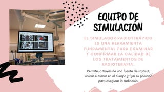 EQUIPODE
SIMULACIÓN
EL SIMULADOR RADIOTERÁPICO
ES UNA HERRAMIENTA
FUNDAMENTAL PARA EXAMINAR
Y CONFIRMAR LA CALIDAD DE
LOS TRATAMIENTOS DE
RADIOTERAPIA.
Permite, a través de una fuente de rayos X,
ubicar el tumor en el cuerpo y fijar su posición
para asegurar la radiación.
 