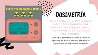 DOSIMETRÍA
SE ENCARGA DE LA MEDICIÓN DE
LAS DOSIS ABSORBIDA POR
TEJIDOS O MATERIALES, DEBIDO
A LA EXPOSICIÓN A DICHAS
RADIACIONES.
El fin de la dosimetría es, evitar o limitar, la
aparición de efectos dañinos, debidos a la
exposición a las radiaciones ionizantes.
 