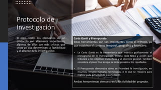 Protocolo de
Investigación
Si bien, todos los elementos de un
protocolo son altamente importantes,
algunos de ellos son más críticos que
otros ya que determinan la factibilidad
y el alcance de la investigación:
Carta Gantt y Presupuesto
Estas herramientas son tan importantes como el método, ya
que establece el contexto temporal, geográfico y financiero.
• La Carta Gantt es la herramienta que muestra gráficamente el
cronograma de la investigación. Detalla cada tarea y acción que
tributará a los objetivos específicos y al objetivo general. También
considera el plazo final en que se debe presentar los resultados.
• El Presupuesto demuestra cómo se financiará la investigación, en
insumos, recurso humano, tecnologías, o lo que se requiera para
realizar cada actividad de la carta Gantt.
Ambas herramientas demuestran la factibilidad del proyecto.
 