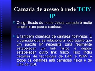 Camada de acesso à rede  TCP/IP O significado do nome dessa camada é muito amplo e um pouco confuso.  É também chamada de camada host-rede. É a camada que se relaciona a tudo aquilo que um pacote IP necessita para realmente estabelecer um link físico e depois estabelecer outro link físico. Isso inclui detalhes de tecnologia de LAN e WAN e todos os detalhes nas camadas física e de Link do OSI.  
