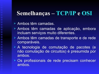Semelhanças –  TCP/IP  e  OSI Ambos têm camadas. Ambos têm camadas de aplicação, embora incluam serviços muito diferentes.  Ambos têm camadas de transporte e de rede comparáveis. A tecnologia de comutação de pacotes (e não comutação de circuitos) é presumida por ambos. Os profissionais de rede precisam conhecer ambos. 