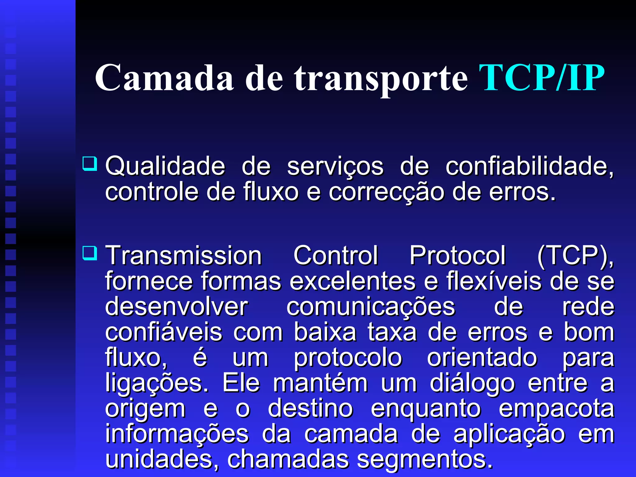 Camada de transporte  TCP/IP Qualidade de serviços de confiabilidade, controle de fluxo e correcção de erros. Transmission Control Protocol (TCP), fornece formas excelentes e flexíveis de se desenvolver comunicações de rede confiáveis com baixa taxa de erros e bom fluxo, é um protocolo orientado para ligações. Ele mantém um diálogo entre a origem e o destino enquanto empacota informações da camada de aplicação em unidades, chamadas segmentos.  